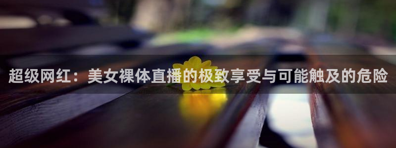 斗球直播官网下载：超级网红：美女裸体直播的极致享受与可能触及的危险